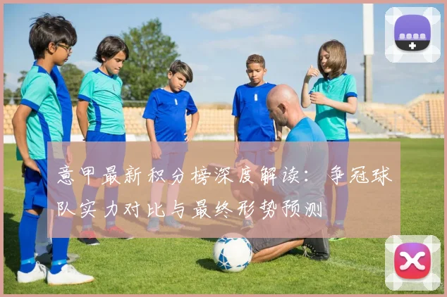 意甲最新积分榜深度解读：争冠球队实力对比与最终形势预测