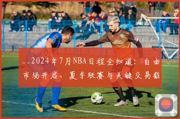 __2024年7月NBA日程全知道：自由市场开启、夏季联赛与关键交易截止日__