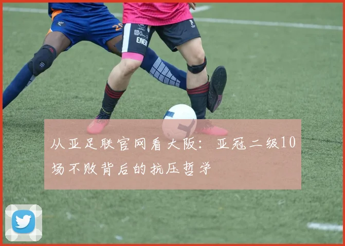 从亚足联官网看大阪:亚冠二级10场不败背后的抗压哲学