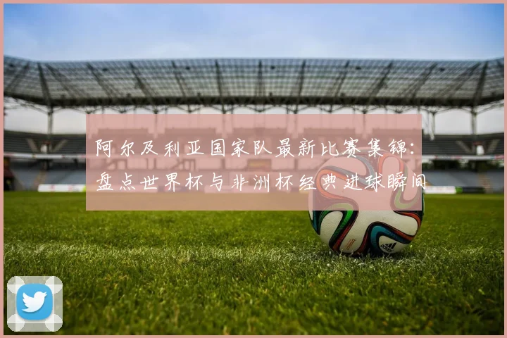 阿尔及利亚国家队最新比赛集锦：盘点世界杯与非洲杯经典进球瞬间