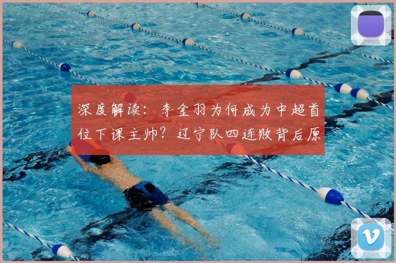 深度解读：李金羽为何成为中超首位下课主帅？辽宁队四连败背后原因与新帅猜想