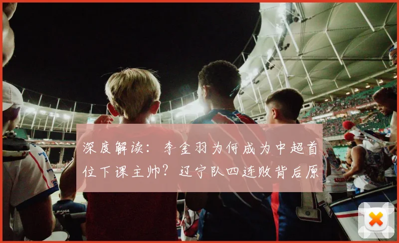 深度解读：李金羽为何成为中超首位下课主帅？辽宁队四连败背后原因与新帅猜想