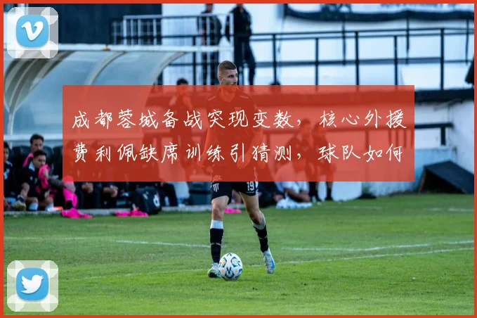 成都蓉城备战突现变数，核心外援费利佩缺席训练引猜测，球队如何应对？