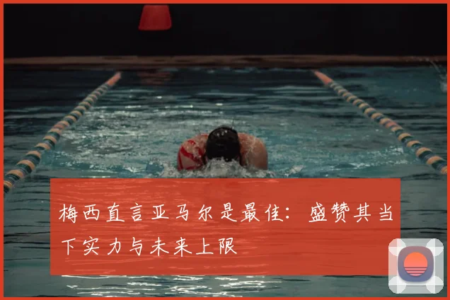 梅西直言亚马尔是最佳：盛赞其当下实力与未来上限
